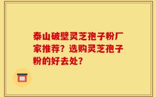 泰山破壁灵芝孢子粉厂家推荐？选购灵芝孢子粉的好去处？