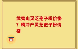 武夷山灵芝孢子粉价格？腾冲产灵芝孢子粉价格