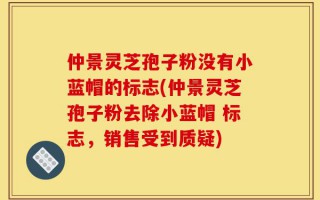 仲景灵芝孢子粉没有小蓝帽的标志(仲景灵芝孢子粉去除小蓝帽 标志，销售受到质疑)