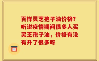 百样灵芝孢子油价格？听说疫情期间很多人买灵芝孢子油，价格有没有升了很多呀