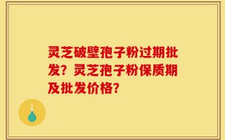 灵芝破壁孢子粉过期批发？灵芝孢子粉保质期及批发价格？