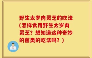 野生太岁肉灵芝的吃法(怎样食用野生太岁肉灵芝？想知道这种奇妙的菌类的吃法吗？)