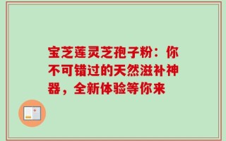 宝芝莲灵芝孢子粉：你不可错过的天然滋补神器，全新体验等你来