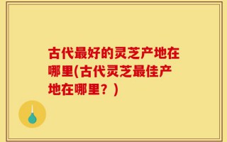 古代最好的灵芝产地在哪里(古代灵芝最佳产地在哪里？)