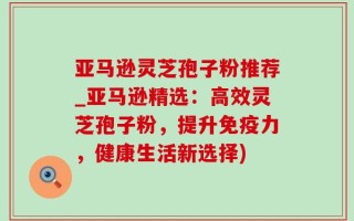 亚马逊灵芝孢子粉推荐_亚马逊精选：高效灵芝孢子粉，提升免疫力，健康生活新选择)