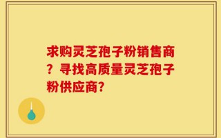求购灵芝孢子粉销售商？寻找高质量灵芝孢子粉供应商？