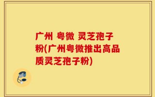广州 粤微 灵芝孢子粉(广州粤微推出高品质灵芝孢子粉)
