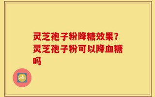 灵芝孢子粉降糖效果？灵芝孢子粉可以降血糖吗