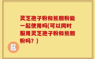 灵芝孢子粉和熊胆粉能一起使用吗(可以同时服用灵芝孢子粉和熊胆粉吗？)