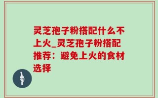 灵芝孢子粉搭配什么不上火_灵芝孢子粉搭配推荐：避免上火的食材选择