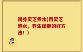 饲养灵芝煮水(用灵芝泡水，养生保健的好方法！)