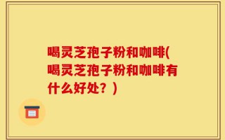 喝灵芝孢子粉和咖啡(喝灵芝孢子粉和咖啡有什么好处？)
