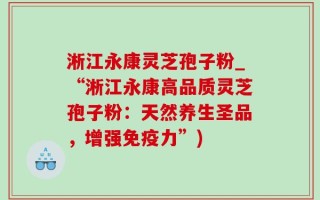 淅江永康灵芝孢子粉_“淅江永康高品质灵芝孢子粉：天然养生圣品，增强免疫力”)