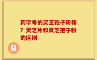 药字号的灵芝孢子粉和？灵芝片和灵芝孢子粉的区别