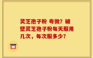 灵芝孢子粉 粤微？破壁灵芝孢子粉每天服用几次，每次服多少？