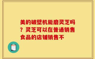 美的破壁机能磨灵芝吗？灵芝可以在普通销售食品的店铺销售不