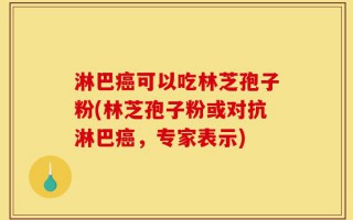 淋巴癌可以吃林芝孢子粉(林芝孢子粉或对抗淋巴癌，专家表示)
