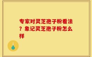 专家对灵芝孢子粉看法？象记灵芝孢子粉怎么样
