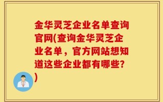 金华灵芝企业名单查询官网(查询金华灵芝企业名单，官方网站想知道这些企业都有哪些？)