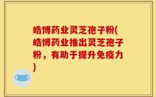 皓博药业灵芝孢子粉(皓博药业推出灵芝孢子粉，有助于提升免疫力)
