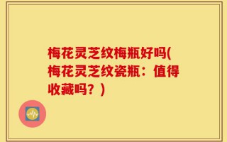 梅花灵芝纹梅瓶好吗(梅花灵芝纹瓷瓶：值得收藏吗？)