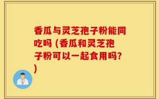 香瓜与灵芝孢子粉能同吃吗 (香瓜和灵芝孢子粉可以一起食用吗？)