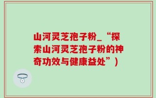 山河灵芝孢子粉_“探索山河灵芝孢子粉的神奇功效与健康益处”)