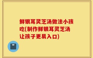 鲜银耳灵芝汤做法小孩吃(制作鲜银耳灵芝汤让孩子更易入口)