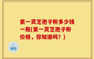 紫一灵芝孢子粉多少钱一瓶(紫一灵芝孢子粉价格，你知道吗？)