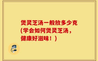 煲灵芝汤一般放多少克(学会如何煲灵芝汤，健康好滋味！)