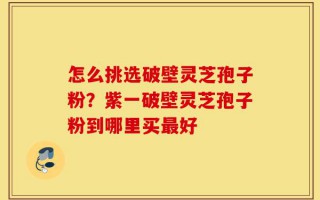 怎么挑选破壁灵芝孢子粉？紫一破壁灵芝孢子粉到哪里买最好