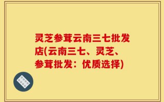 灵芝参茸云南三七批发店(云南三七、灵芝、参茸批发：优质选择)