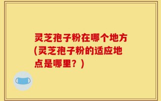 灵芝孢子粉在哪个地方(灵芝孢子粉的适应地点是哪里？)