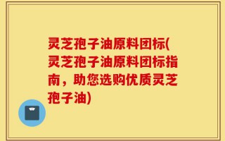 灵芝孢子油原料团标(灵芝孢子油原料团标指南，助您选购优质灵芝孢子油)