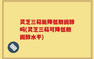灵芝三萜能降低胆固醇吗(灵芝三萜可降低胆固醇水平)