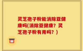 灵芝孢子粉能消除亚健康吗(消除亚健康？灵芝孢子粉有用吗？)