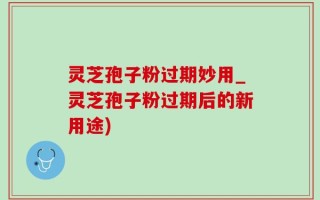 灵芝孢子粉过期妙用_灵芝孢子粉过期后的新用途)
