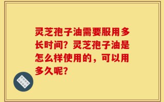灵芝孢子油需要服用多长时间？灵芝孢子油是怎么样使用的，可以用多久呢？