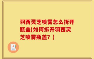 羽西灵芝喷雾怎么拆开瓶盖(如何拆开羽西灵芝喷雾瓶盖？)