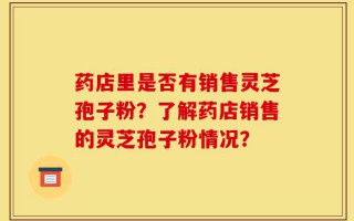 药店里是否有销售灵芝孢子粉？了解药店销售的灵芝孢子粉情况？
