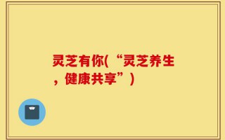 灵芝有你(“灵芝养生，健康共享”)