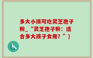 多大小孩可吃灵芝孢子粉_“灵芝孢子粉：适合多大孩子食用？”)