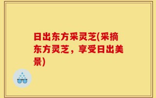 日出东方采灵芝(采摘东方灵芝，享受日出美景)