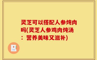 灵芝可以搭配人参炖肉吗(灵芝人参鸡肉炖汤：营养美味又滋补)