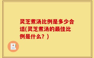 灵芝煮汤比例是多少合适(灵芝煮汤的最佳比例是什么？)