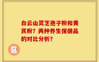 白云山灵芝孢子粉和黄芪粉？两种养生保健品的对比分析？