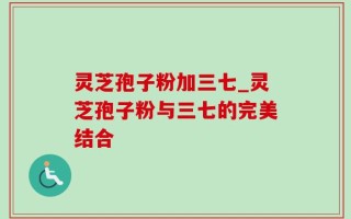 灵芝孢子粉加三七_灵芝孢子粉与三七的完美结合