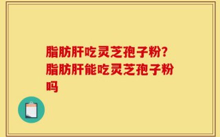 脂肪肝吃灵芝孢子粉？脂肪肝能吃灵芝孢子粉吗