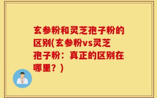 玄参粉和灵芝孢子粉的区别(玄参粉vs灵芝孢子粉：真正的区别在哪里？)