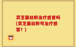 灵芝菌丝粉治疗感冒吗(灵芝菌丝粉可治疗感冒？)